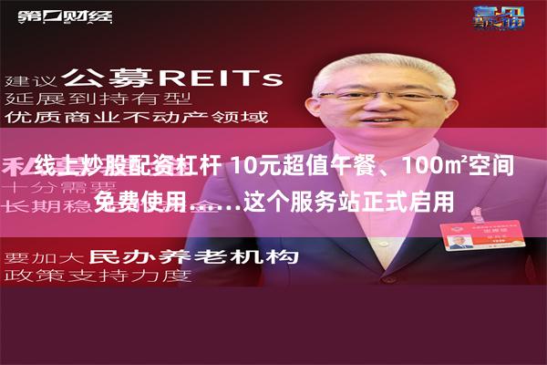 线上炒股配资杠杆 10元超值午餐、100㎡空间免费使用……这个服务站正式启用