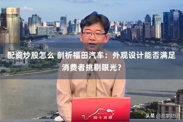 配资炒股怎么 剖析福田汽车：外观设计能否满足消费者挑剔眼光？