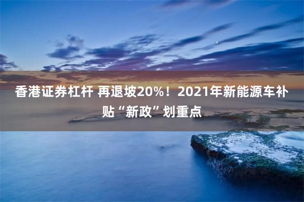 香港证券杠杆 再退坡20%！2021年新能源车补贴“新政”划重点