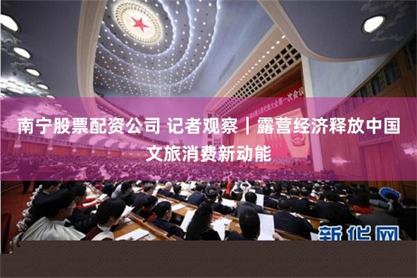 南宁股票配资公司 记者观察｜露营经济释放中国文旅消费新动能