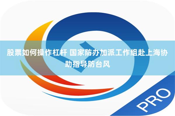 股票如何操作杠杆 国家防办加派工作组赴上海协助指导防台风
