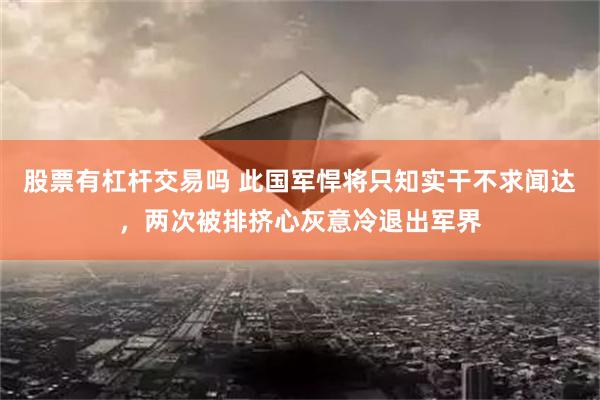 股票有杠杆交易吗 此国军悍将只知实干不求闻达，两次被排挤心灰意冷退出军界