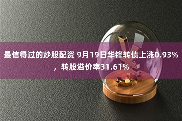 最信得过的炒股配资 9月19日华锋转债上涨0.93%，转股溢价率31.61%