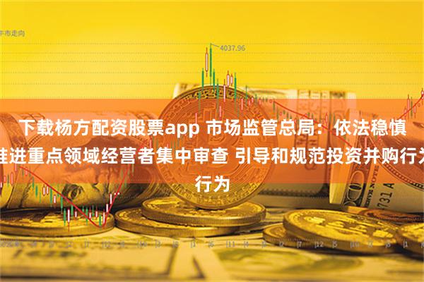 下载杨方配资股票app 市场监管总局：依法稳慎推进重点领域经营者集中审查 引导和规范投资并购行为