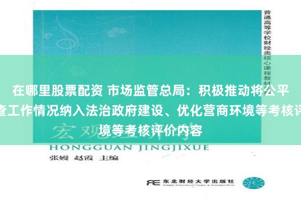 在哪里股票配资 市场监管总局：积极推动将公平竞争审查工作情况纳入法治政府建设、优化营商环境等考核评价内容