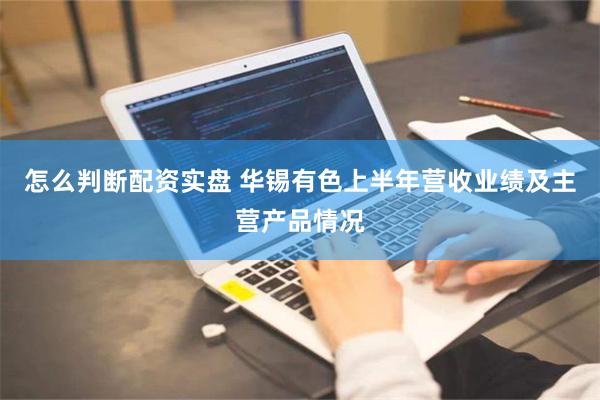 怎么判断配资实盘 华锡有色上半年营收业绩及主营产品情况