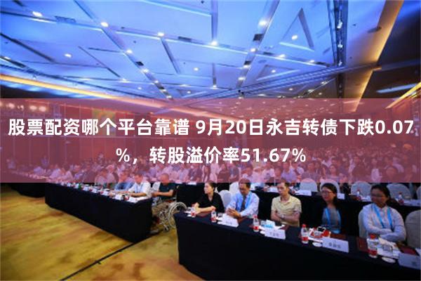股票配资哪个平台靠谱 9月20日永吉转债下跌0.07%，转股溢价率51.67%
