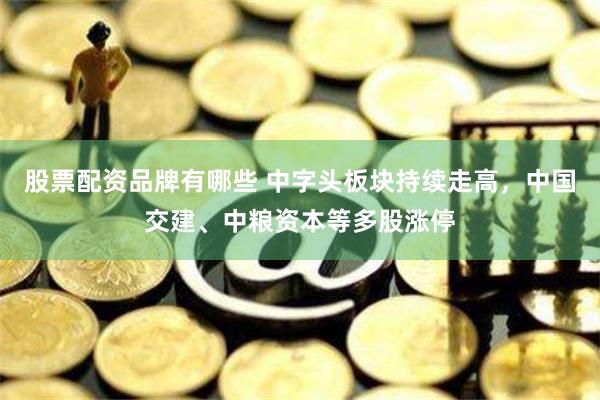 股票配资品牌有哪些 中字头板块持续走高，中国交建、中粮资本等多股涨停