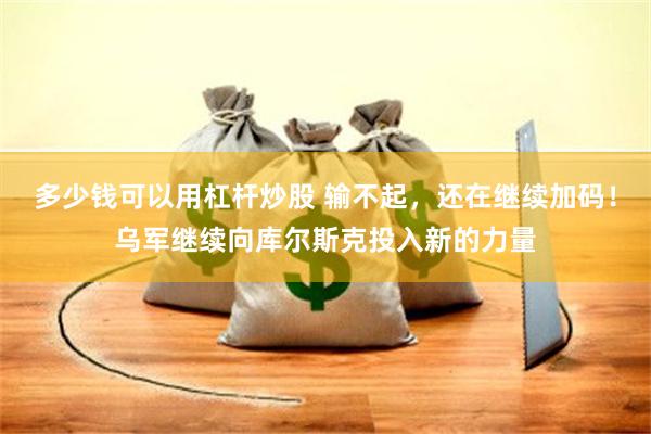 多少钱可以用杠杆炒股 输不起，还在继续加码！乌军继续向库尔斯克投入新的力量