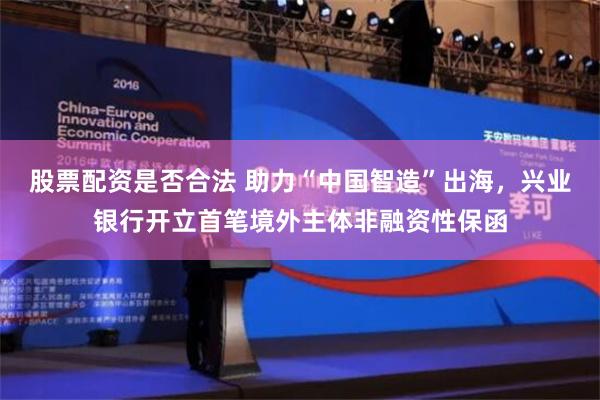 股票配资是否合法 助力“中国智造”出海，兴业银行开立首笔境外主体非融资性保函