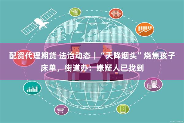 配资代理期货 法治动态｜“天降烟头”烧焦孩子床单，街道办：嫌疑人已找到