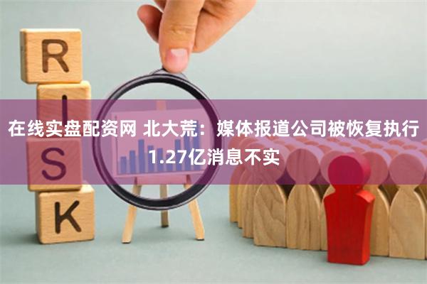 在线实盘配资网 北大荒：媒体报道公司被恢复执行1.27亿消息不实