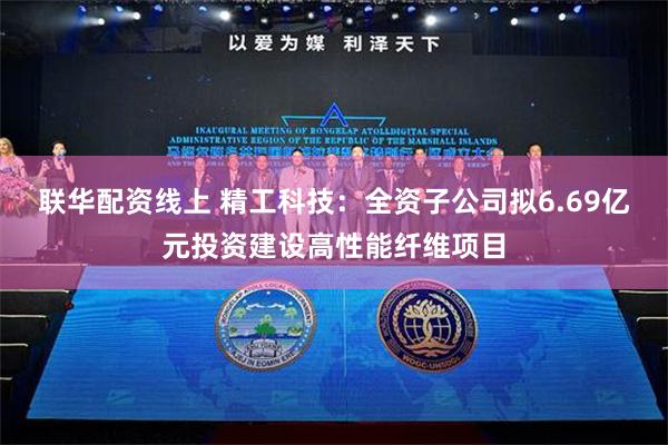 联华配资线上 精工科技：全资子公司拟6.69亿元投资建设高性能纤维项目