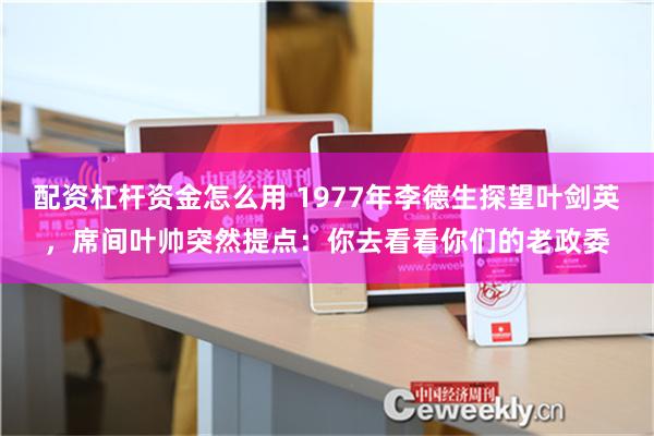 配资杠杆资金怎么用 1977年李德生探望叶剑英，席间叶帅突然提点：你去看看你们的老政委