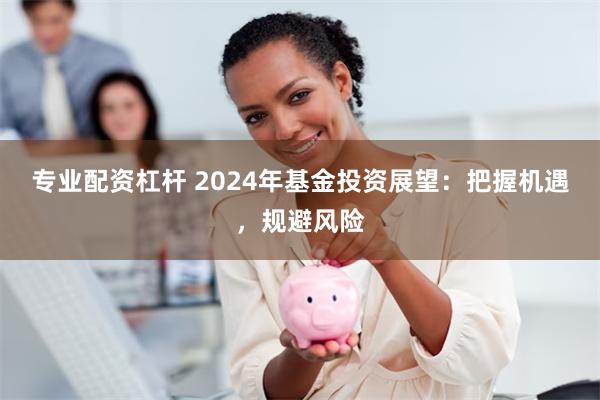 专业配资杠杆 2024年基金投资展望：把握机遇，规避风险