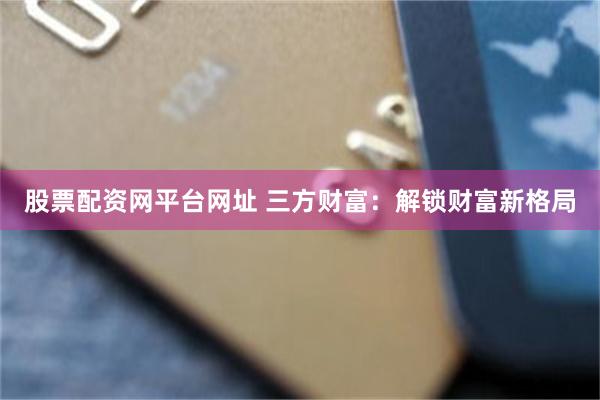 股票配资网平台网址 三方财富：解锁财富新格局