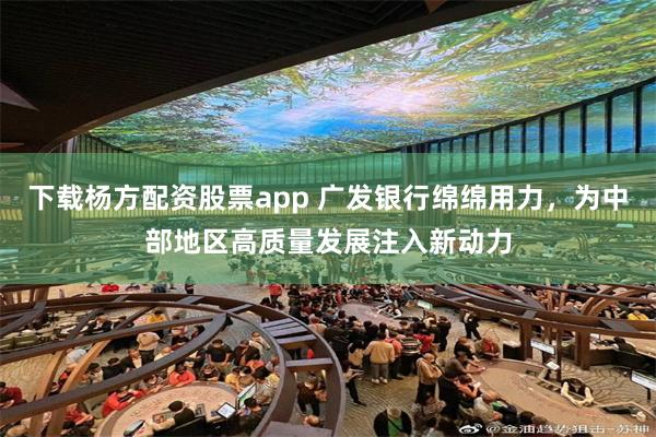 下载杨方配资股票app 广发银行绵绵用力，为中部地区高质量发展注入新动力