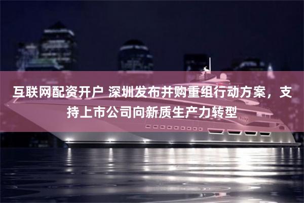互联网配资开户 深圳发布并购重组行动方案，支持上市公司向新质生产力转型