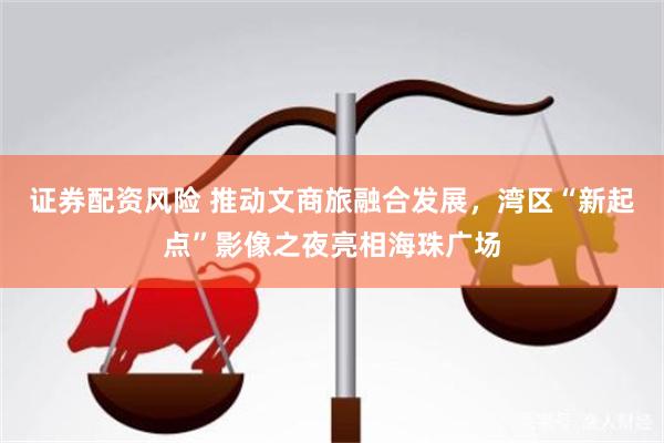 证券配资风险 推动文商旅融合发展，湾区“新起点”影像之夜亮相海珠广场