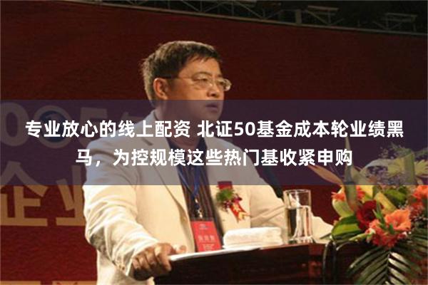 专业放心的线上配资 北证50基金成本轮业绩黑马，为控规模这些热门基收紧申购