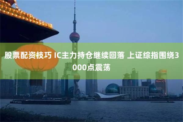 股票配资技巧 IC主力持仓继续回落 上证综指围绕3000点震荡