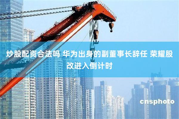 炒股配资合法吗 华为出身的副董事长辞任 荣耀股改进入倒计时