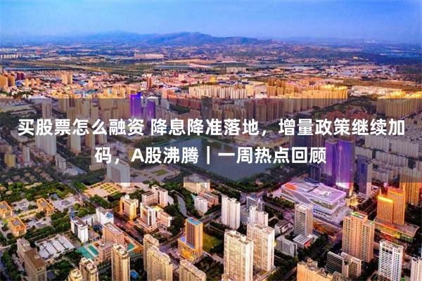 买股票怎么融资 降息降准落地，增量政策继续加码，A股沸腾｜一周热点回顾