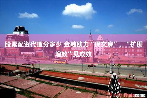 股票配资代理分多少 金融助力“保交房”，“扩围增效”见成效