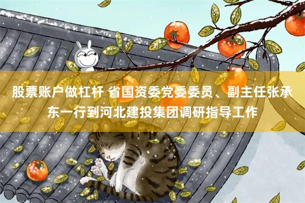 股票账户做杠杆 省国资委党委委员、副主任张承东一行到河北建投集团调研指导工作