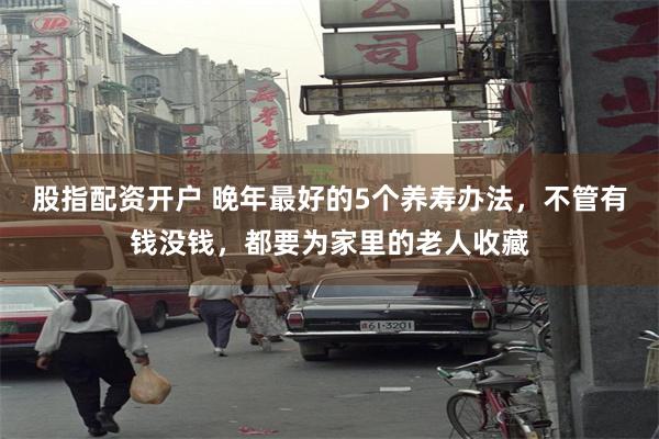 股指配资开户 晚年最好的5个养寿办法，不管有钱没钱，都要为家里的老人收藏