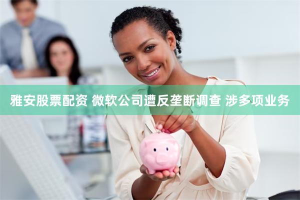 雅安股票配资 微软公司遭反垄断调查 涉多项业务