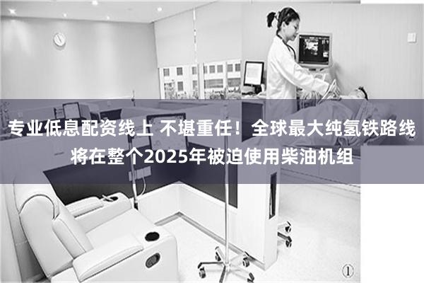 专业低息配资线上 不堪重任！全球最大纯氢铁路线将在整个2025年被迫使用柴油机组