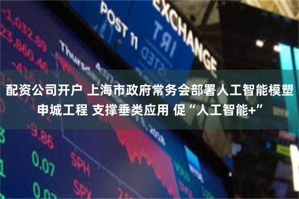 配资公司开户 上海市政府常务会部署人工智能模塑申城工程 支撑垂类应用 促“人工智能+”