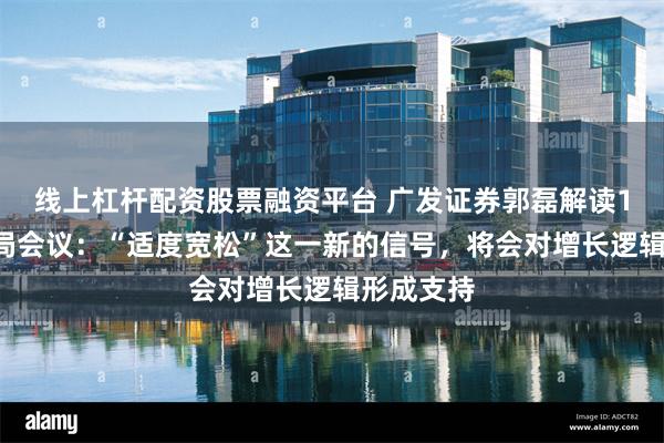 线上杠杆配资股票融资平台 广发证券郭磊解读12月政治局会议：“适度宽松”这一新的信号，将会对增长逻辑形成支持