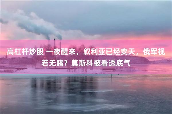 高杠杆炒股 一夜醒来，叙利亚已经变天，俄军视若无睹？莫斯科被看透底气