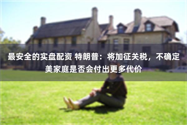 最安全的实盘配资 特朗普：将加征关税，不确定美家庭是否会付出更多代价