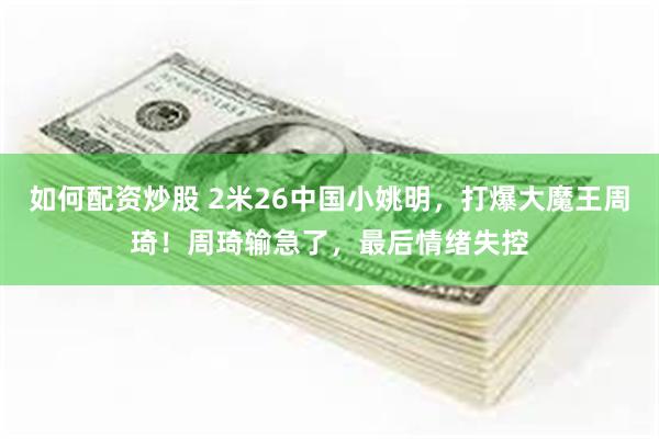 如何配资炒股 2米26中国小姚明，打爆大魔王周琦！周琦输急了，最后情绪失控
