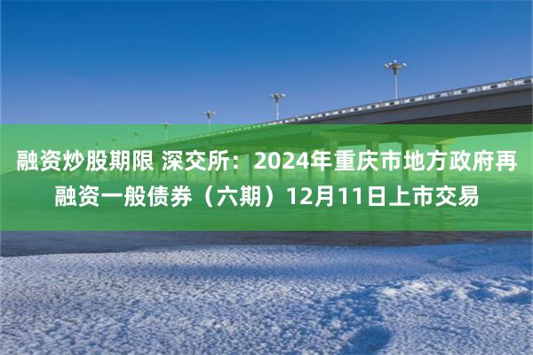 融资炒股期限 深交所：2024年重庆市地方政府再融资一般债券（六期）12月11日上市交易