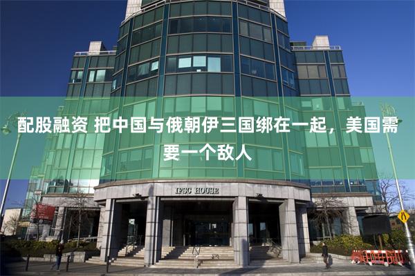 配股融资 把中国与俄朝伊三国绑在一起，美国需要一个敌人