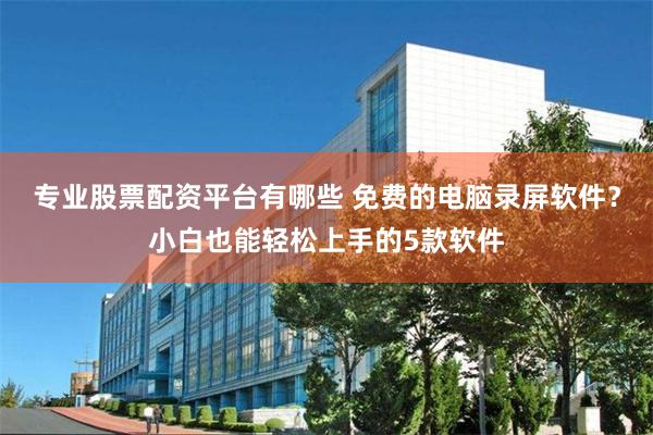 专业股票配资平台有哪些 免费的电脑录屏软件？小白也能轻松上手的5款软件