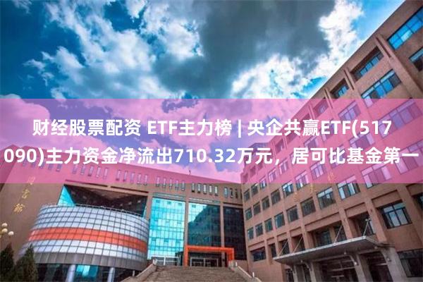 财经股票配资 ETF主力榜 | 央企共赢ETF(517090)主力资金净流出710.32万元，居可比基金第一