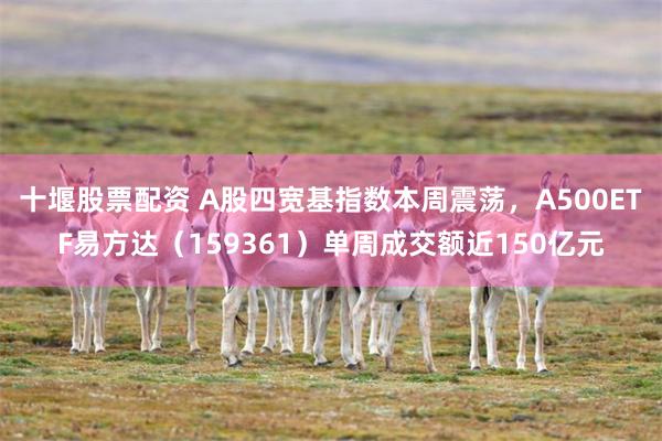 十堰股票配资 A股四宽基指数本周震荡，A500ETF易方达（159361）单周成交额近150亿元