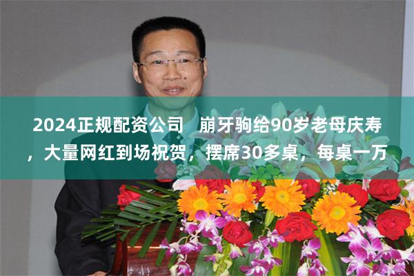 2024正规配资公司   崩牙驹给90岁老母庆寿，大量网红到场祝贺，摆席30多桌，每桌一万