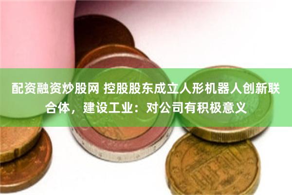 配资融资炒股网 控股股东成立人形机器人创新联合体，建设工业：对公司有积极意义