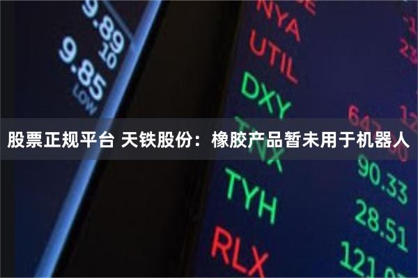 股票正规平台 天铁股份：橡胶产品暂未用于机器人
