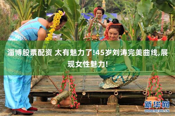 淄博股票配资 太有魅力了!45岁刘涛完美曲线,展现女性魅力!