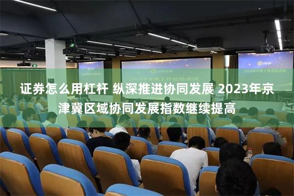 证券怎么用杠杆 纵深推进协同发展 2023年京津冀区域协同发展指数继续提高