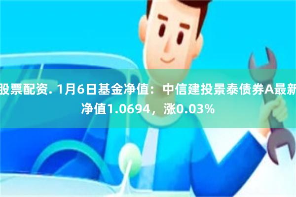 股票配资. 1月6日基金净值：中信建投景泰债券A最新净值1.0694，涨0.03%