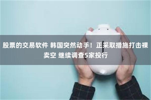 股票的交易软件 韩国突然动手！正采取措施打击裸卖空 继续调查5家投行