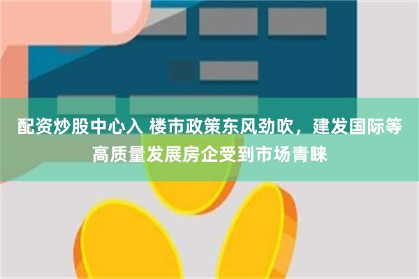配资炒股中心入 楼市政策东风劲吹，建发国际等高质量发展房企受到市场青睐